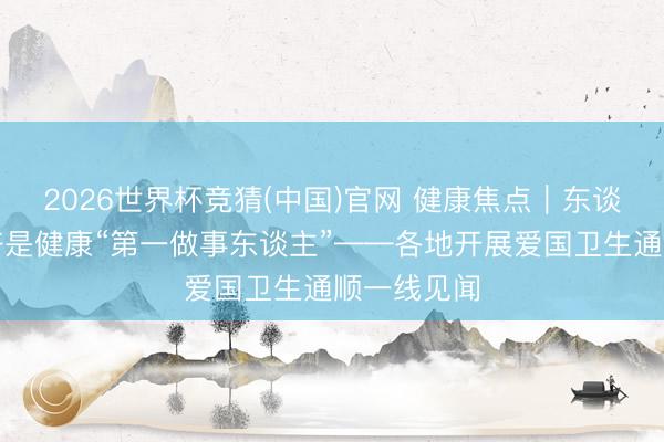 2026世界杯竞猜(中国)官网 健康焦点|东谈主东谈主齐是健康“第一做事东谈主”——各地开展爱国卫生通顺一线见闻