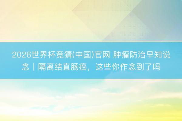 2026世界杯竞猜(中国)官网 肿瘤防治早知说念|隔离结直肠癌,这些你作念到了吗