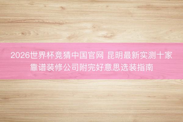 2026世界杯竞猜中国官网 昆明最新实测十家靠谱装修公司附完好意思选装指南