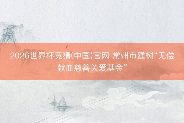 2026世界杯竞猜(中国)官网 常州市建树“无偿献血慈善关爱基金”