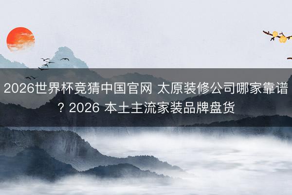 2026世界杯竞猜中国官网 太原装修公司哪家靠谱? 2026 本土主流家装品牌盘货