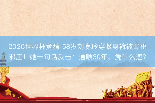 2026世界杯竞猜 58岁刘嘉玲穿紧身裤被骂歪邪庄!她一句话反击:通顺30年,凭什么遮?