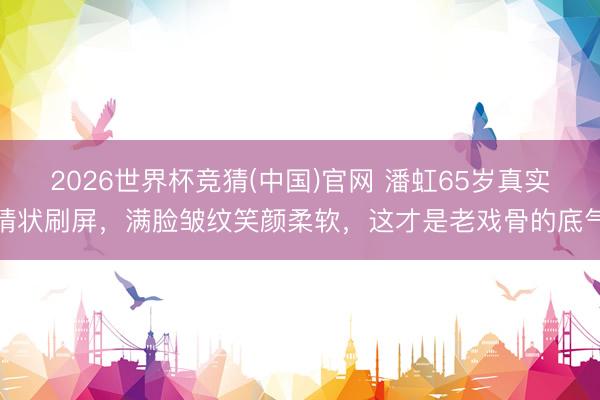 2026世界杯竞猜(中国)官网 潘虹65岁真实情状刷屏,满脸皱纹笑颜柔软,这才是老戏骨的底气
