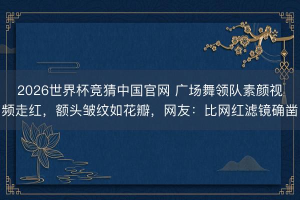 2026世界杯竞猜中国官网 广场舞领队素颜视频走红，额头皱纹如花瓣，网友：比网红滤镜确凿