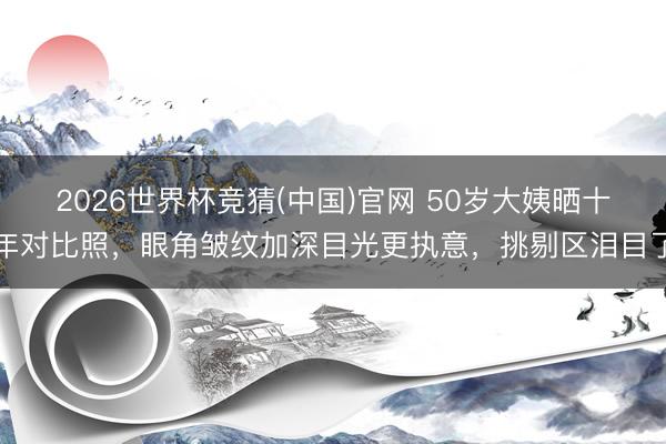 2026世界杯竞猜(中国)官网 50岁大姨晒十年对比照,眼角皱纹加深目光更执意,挑剔区泪目了