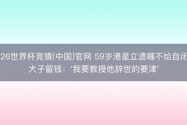 2026世界杯竞猜(中国)官网 59岁港星立遗嘱不给自闭症犬子留钱:'我要教授他辞世的要津'
