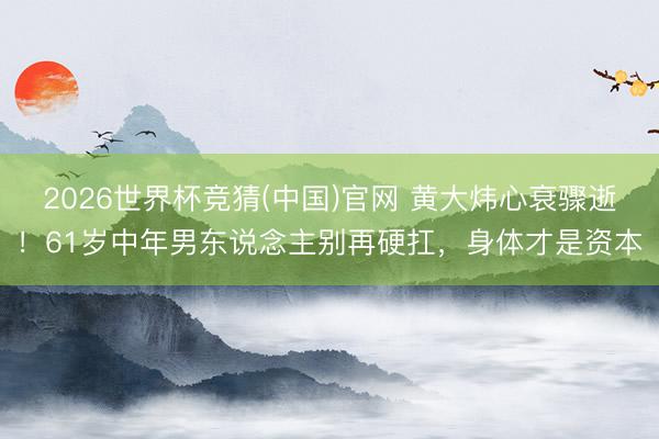 2026世界杯竞猜(中国)官网 黄大炜心衰骤逝!61岁中年男东说念主别再硬扛,身体才是资本