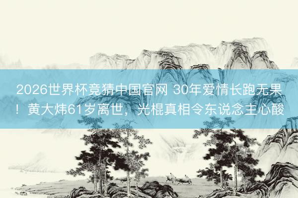 2026世界杯竞猜中国官网 30年爱情长跑无果!黄大炜61岁离世,光棍真相令东说念主心酸