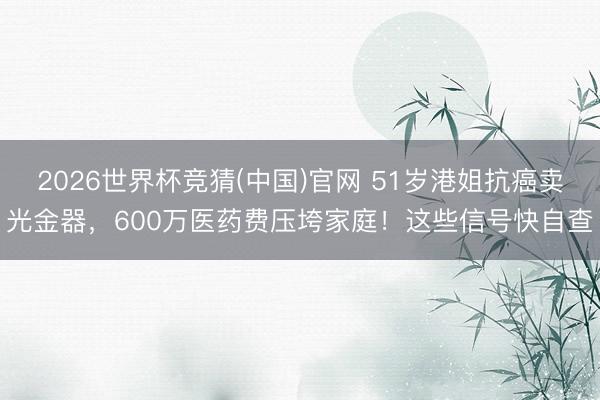 2026世界杯竞猜(中国)官网 51岁港姐抗癌卖光金器，600万医药费压垮家庭！这些信号快自查