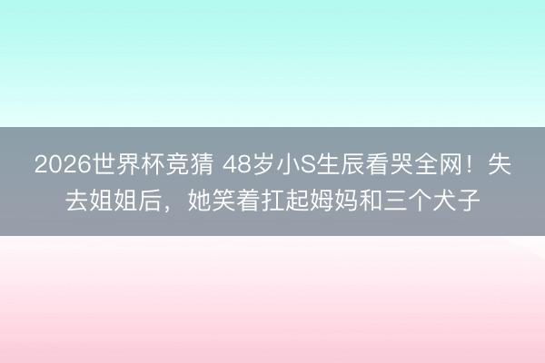 2026世界杯竞猜 48岁小S生辰看哭全网!失去姐姐后,她笑着扛起姆妈和三个犬子