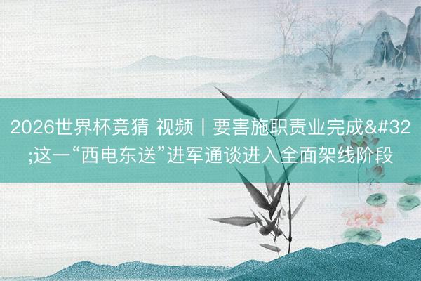 2026世界杯竞猜 视频丨要害施职责业完成 这一“西电东送”进军通谈进入全面架线阶段