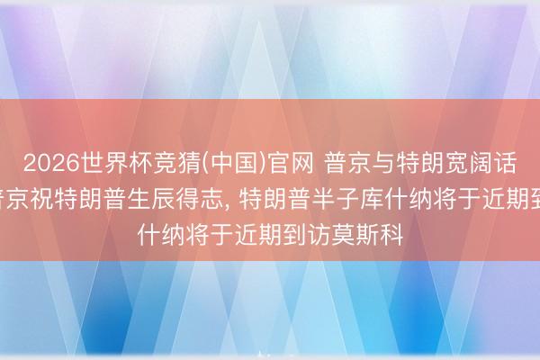 2026世界杯竞猜(中国)官网 普京与特朗宽阔话55分钟, 普京祝特朗普生辰得志, 特朗普半子库什纳将于近期到访莫斯科