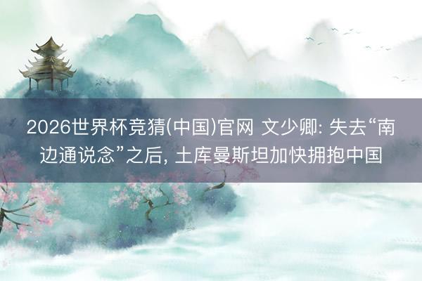 2026世界杯竞猜(中国)官网 文少卿: 失去“南边通说念”之后， 土库曼斯坦加快拥抱中国