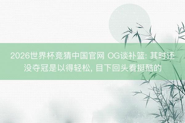 2026世界杯竞猜中国官网 OG谈补篮: 其时还没夺冠是以得轻松, 目下回头看挺酷的