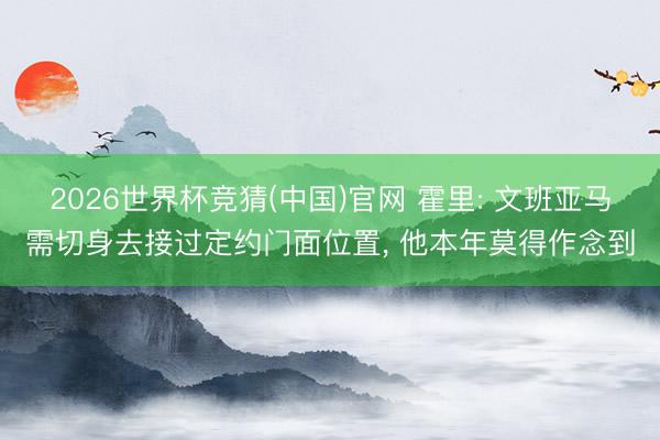 2026世界杯竞猜(中国)官网 霍里: 文班亚马需切身去接过定约门面位置, 他本年莫得作念到