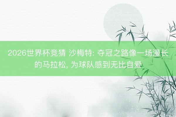 2026世界杯竞猜 沙梅特: 夺冠之路像一场漫长的马拉松, 为球队感到无比自爱