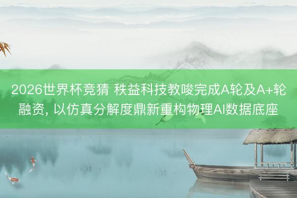 2026世界杯竞猜 秩益科技教唆完成A轮及A+轮融资, 以仿真分解度鼎新重构物理AI数据底座