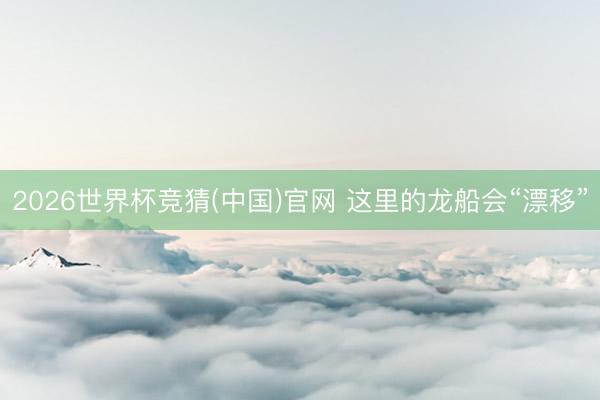 2026世界杯竞猜(中国)官网 这里的龙船会“漂移”