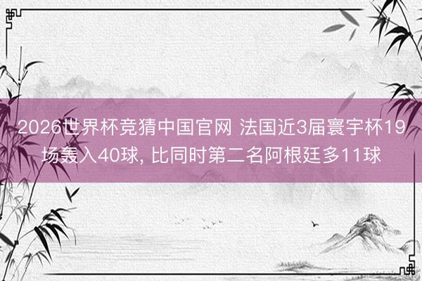 2026世界杯竞猜中国官网 法国近3届寰宇杯19场轰入40球, 比同时第二名阿根廷多11球