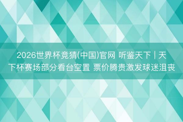 2026世界杯竞猜(中国)官网 听鉴天下 | 天下杯赛场部分看台空置 票价腾贵激发球迷沮丧