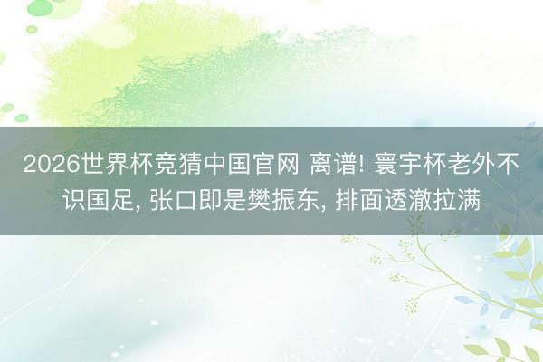 2026世界杯竞猜中国官网 离谱! 寰宇杯老外不识国足, 张口即是樊振东, 排面透澈拉满
