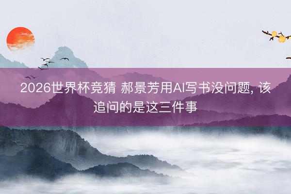 2026世界杯竞猜 郝景芳用AI写书没问题, 该追问的是这三件事
