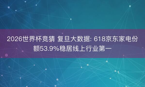 2026世界杯竞猜 复旦大数据: 618京东家电份额53.9%稳居线上行业第一