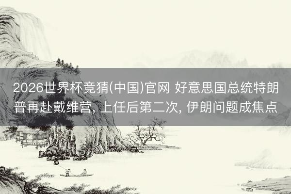 2026世界杯竞猜(中国)官网 好意思国总统特朗普再赴戴维营, 上任后第二次, 伊朗问题成焦点