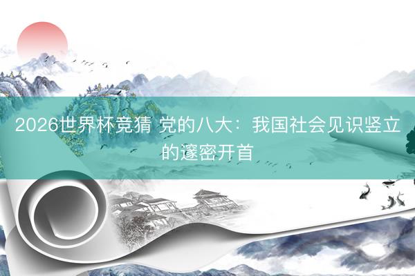 2026世界杯竞猜 党的八大:我国社会见识竖立的邃密开首