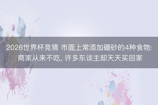 2026世界杯竞猜 市面上常添加硼砂的4种食物: 商家从来不吃, 许多东谈主却天天买回家